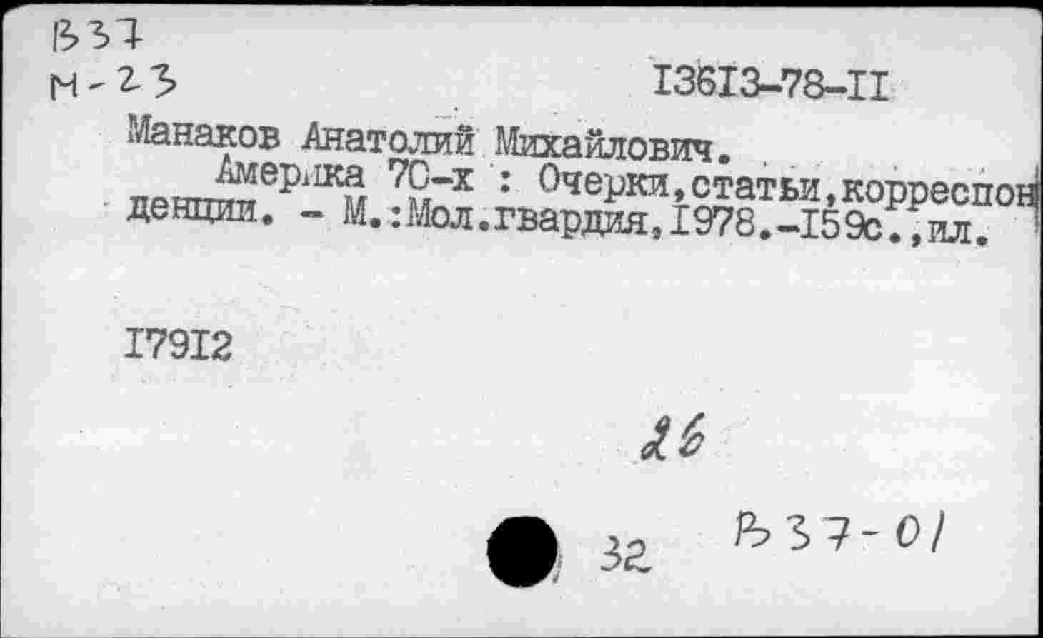 ﻿гз»	13613-78-11
Манаков Анатолий Михайлович. ттаптт^ер11Км 79гх : ОчеРки»статьи,корреспо денции. - М.:Мол.гвардия,1978.-159с.,ил.
17912